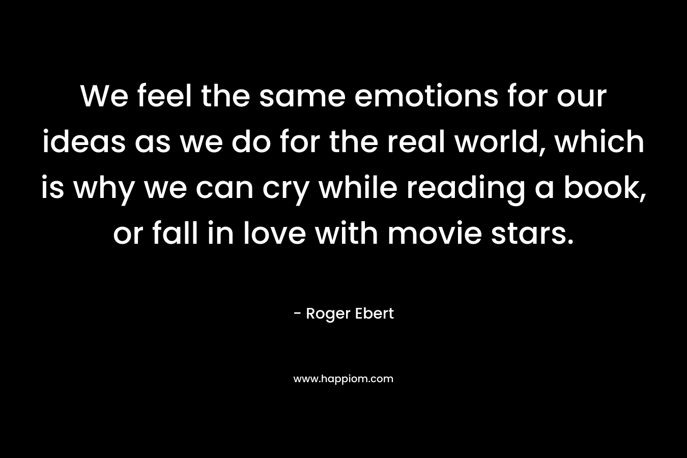 We feel the same emotions for our ideas as we do for the real world, which is why we can cry while reading a book, or fall in love with movie stars.