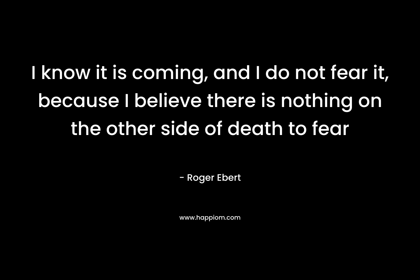 I know it is coming, and I do not fear it, because I believe there is nothing on the other side of death to fear – Roger Ebert