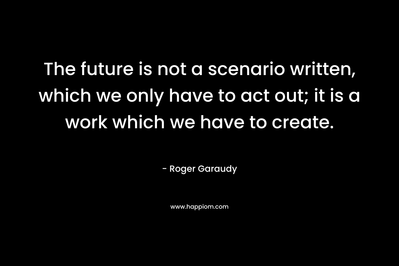 The future is not a scenario written, which we only have to act out; it is a work which we have to create. – Roger Garaudy