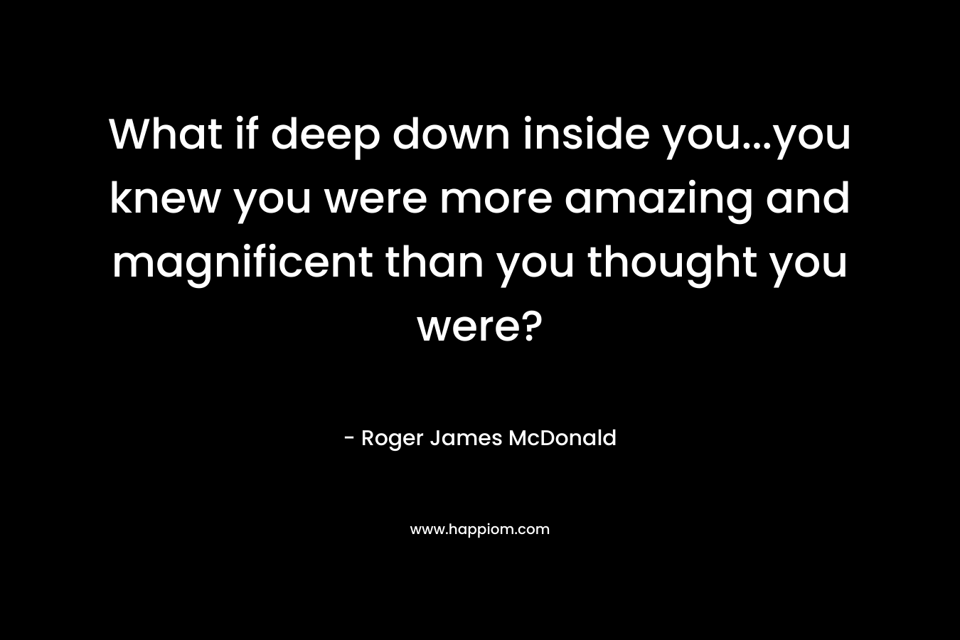 What if deep down inside you…you knew you were more amazing and magnificent than you thought you were? – Roger James McDonald