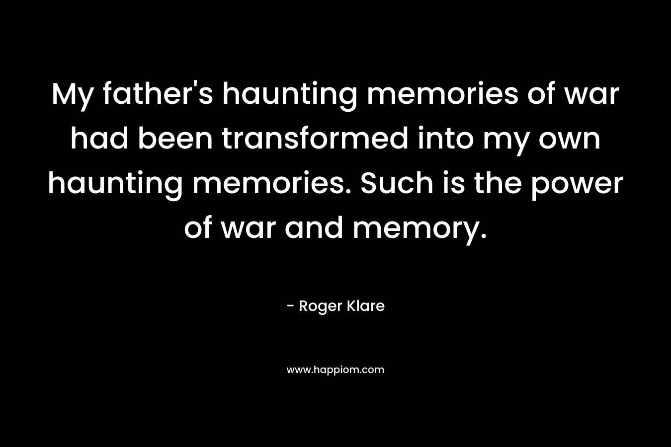 My father's haunting memories of war had been transformed into my own haunting memories. Such is the power of war and memory.
