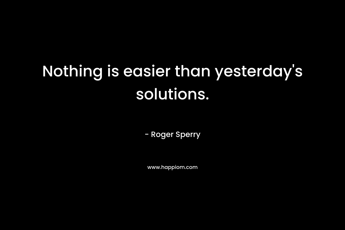 Nothing is easier than yesterday’s solutions. – Roger Sperry