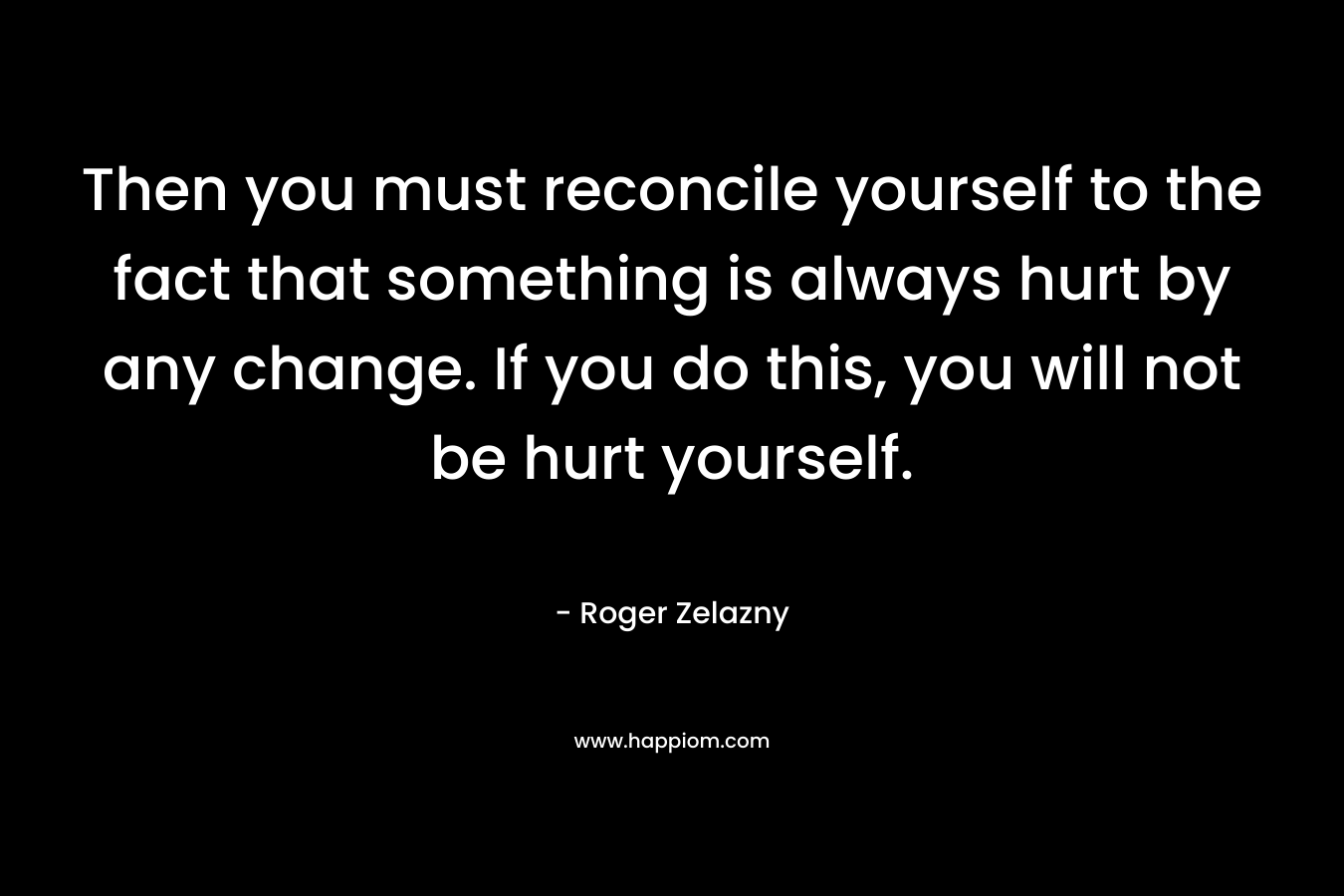 Then you must reconcile yourself to the fact that something is always hurt by any change. If you do this, you will not be hurt yourself. – Roger Zelazny