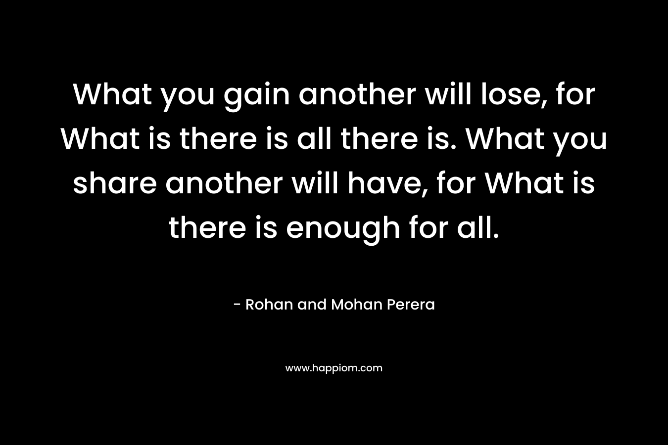 What you gain another will lose, for What is there is all there is. What you share another will have, for What is there is enough for all.