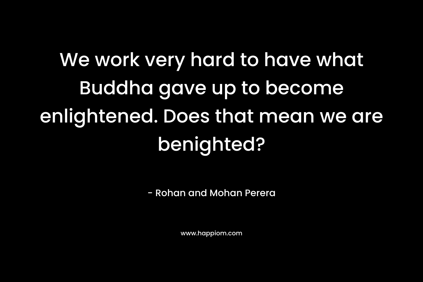 We work very hard to have what Buddha gave up to become enlightened. Does that mean we are benighted?