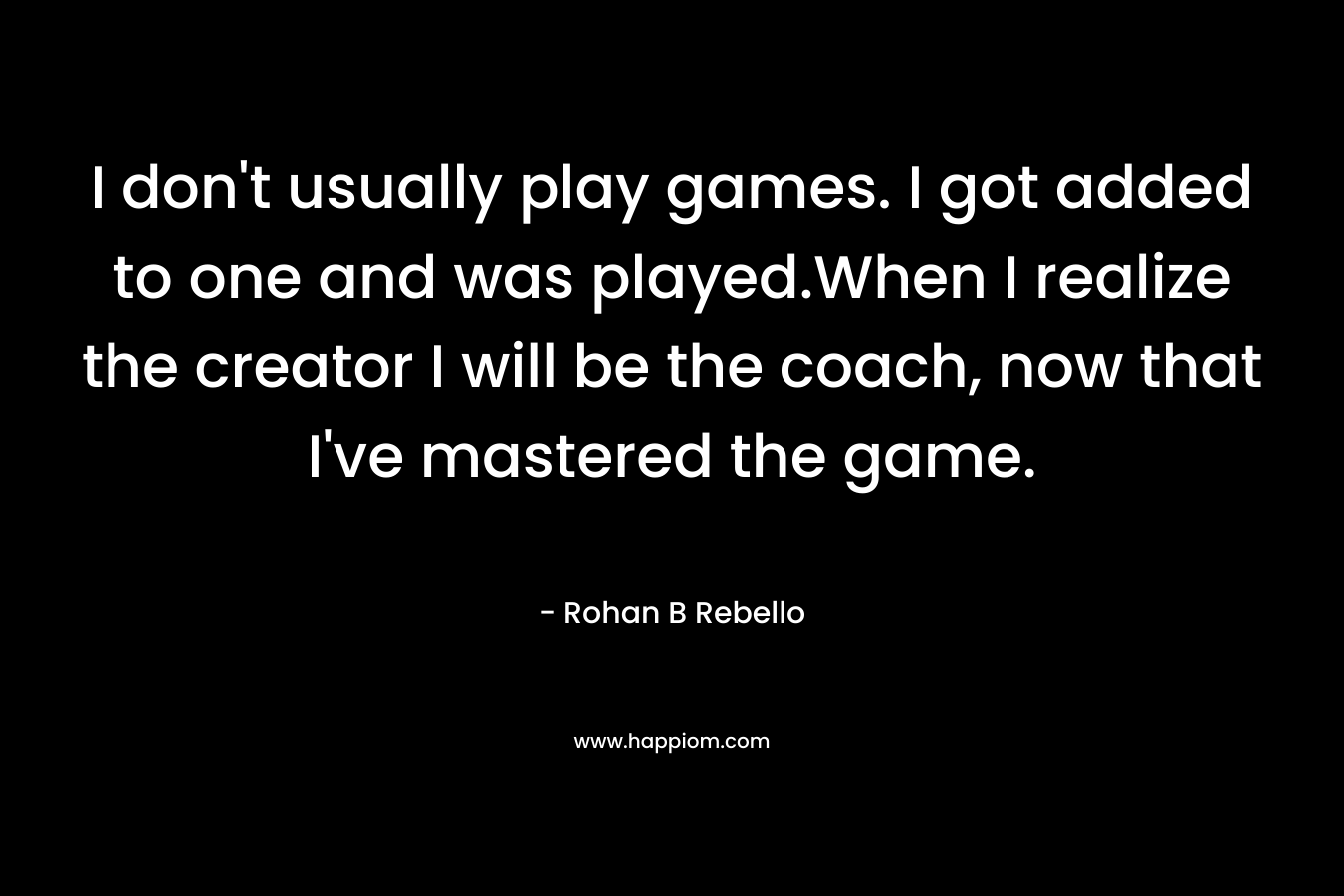 I don’t usually play games. I got added to one and was played.When I realize the creator I will be the coach, now that I’ve mastered the game. – Rohan B Rebello