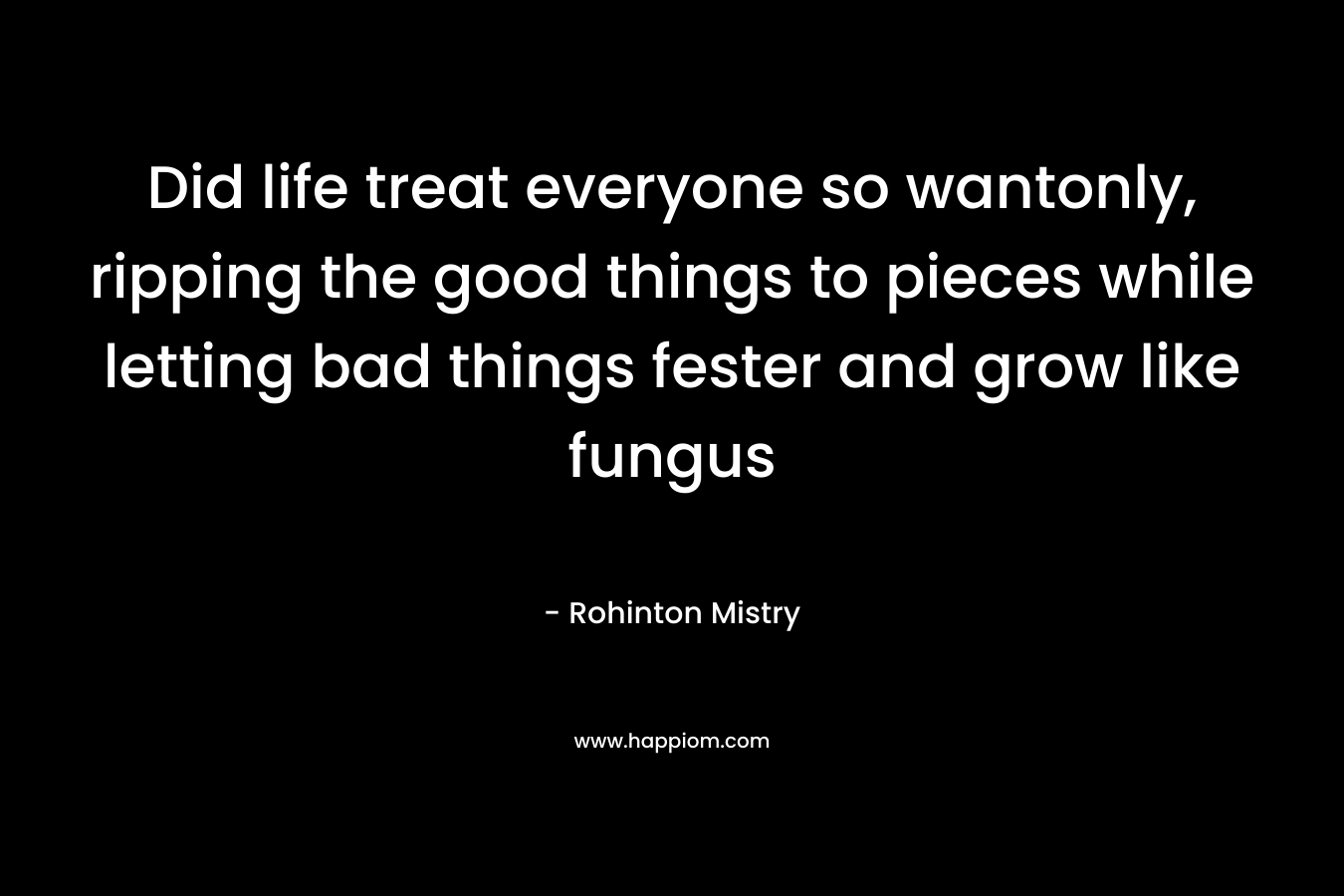 Did life treat everyone so wantonly, ripping the good things to pieces while letting bad things fester and grow like fungus – Rohinton Mistry