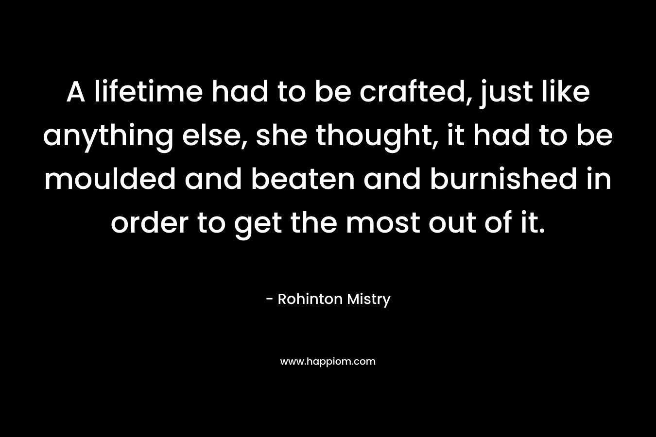 A lifetime had to be crafted, just like anything else, she thought, it had to be moulded and beaten and burnished in order to get the most out of it. – Rohinton Mistry
