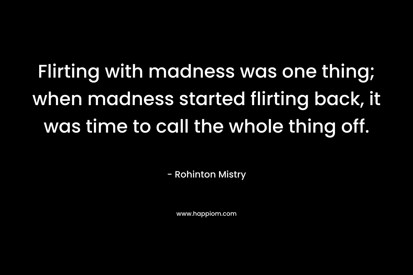 Flirting with madness was one thing; when madness started flirting back, it was time to call the whole thing off. – Rohinton Mistry