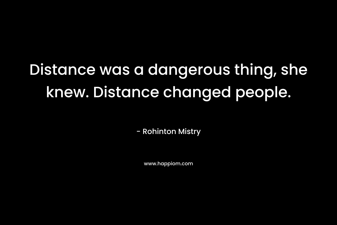 Distance was a dangerous thing, she knew. Distance changed people. – Rohinton Mistry