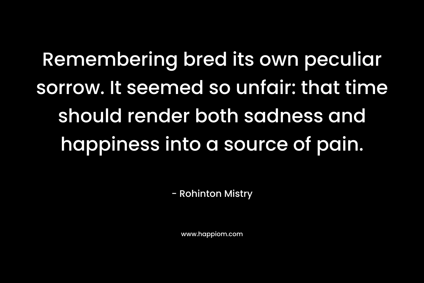 Remembering bred its own peculiar sorrow. It seemed so unfair: that time should render both sadness and happiness into a source of pain. – Rohinton Mistry