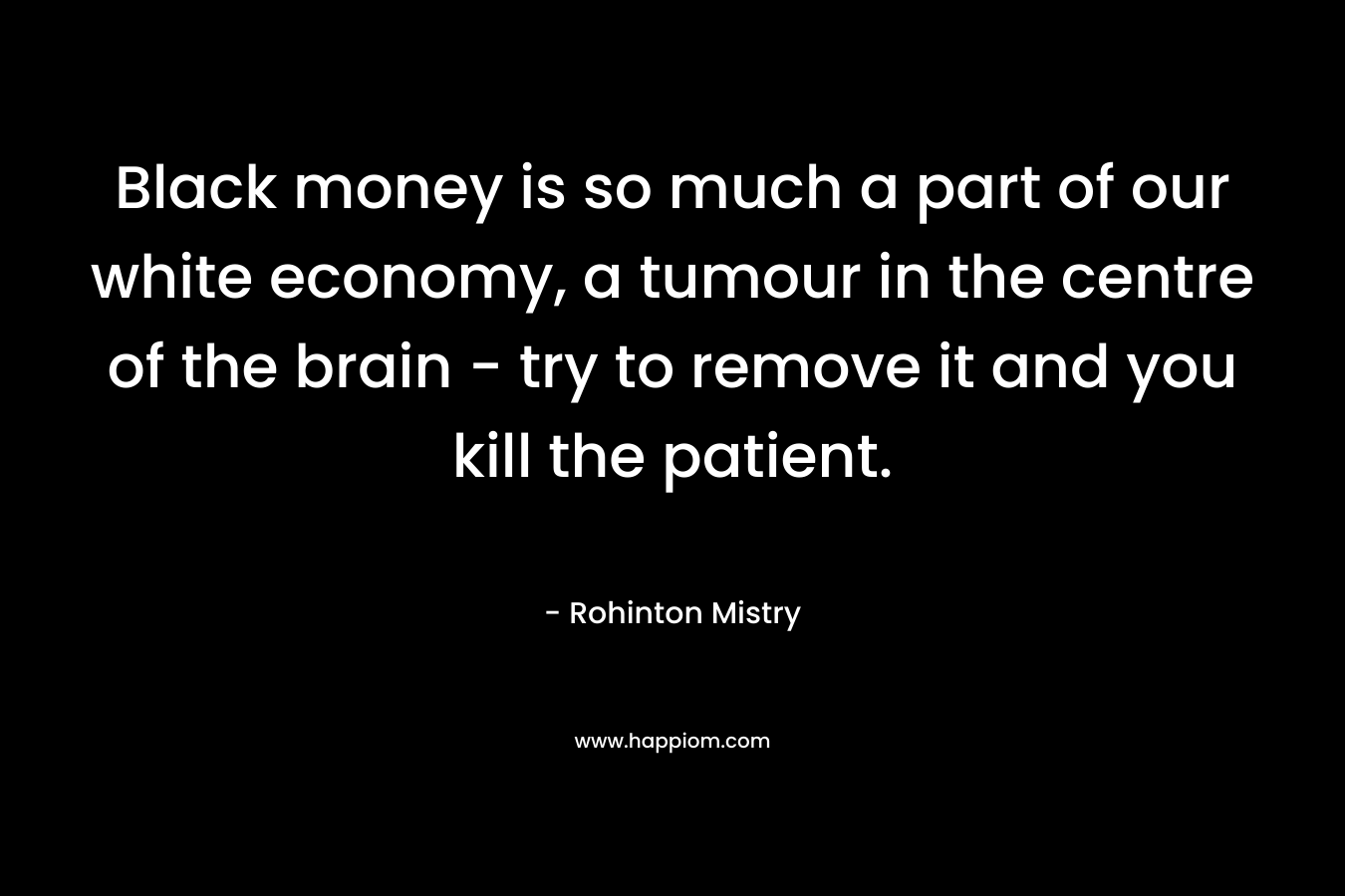 Black money is so much a part of our white economy, a tumour in the centre of the brain – try to remove it and you kill the patient. – Rohinton Mistry