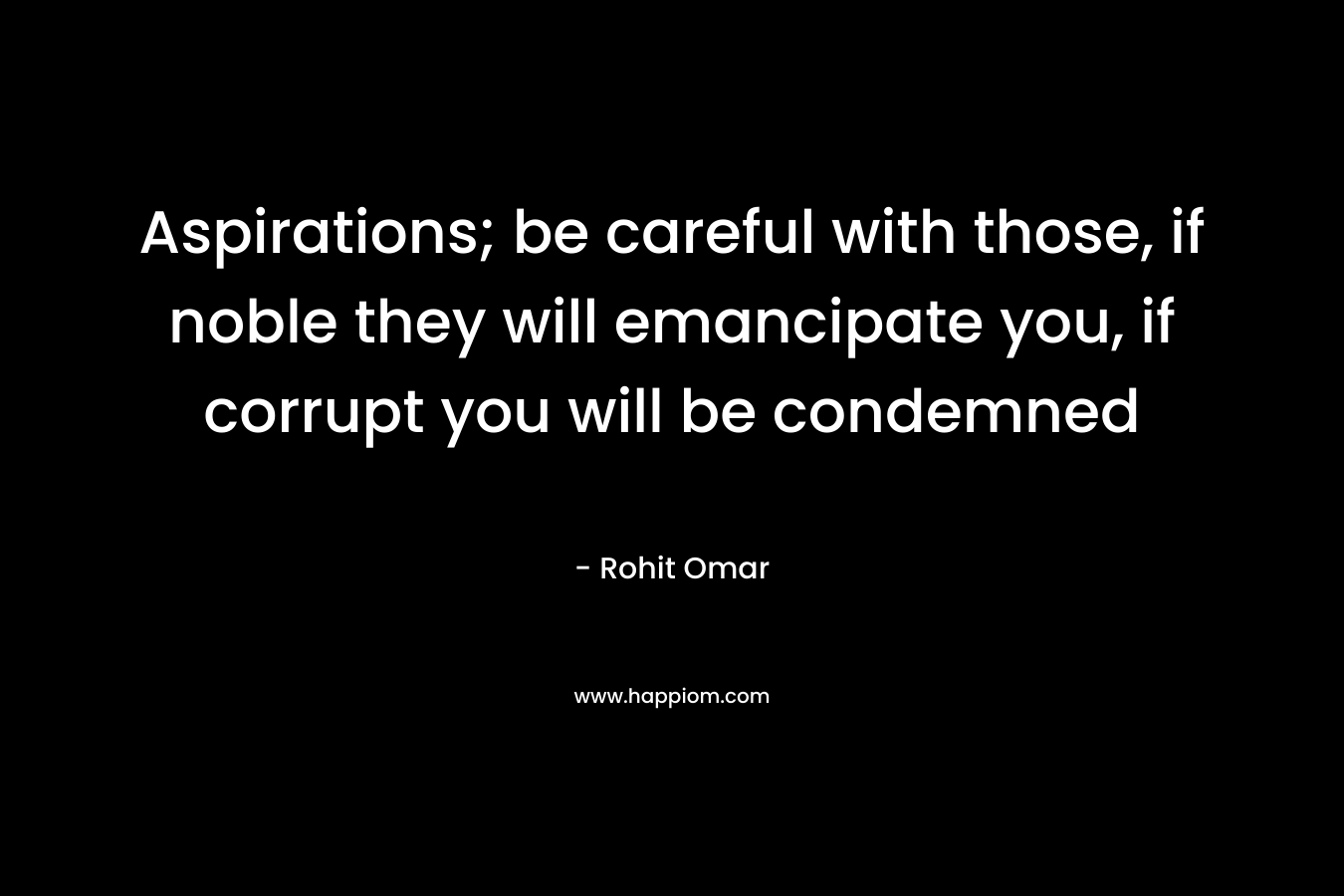 Aspirations; be careful with those, if noble they will emancipate you, if corrupt you will be condemned
