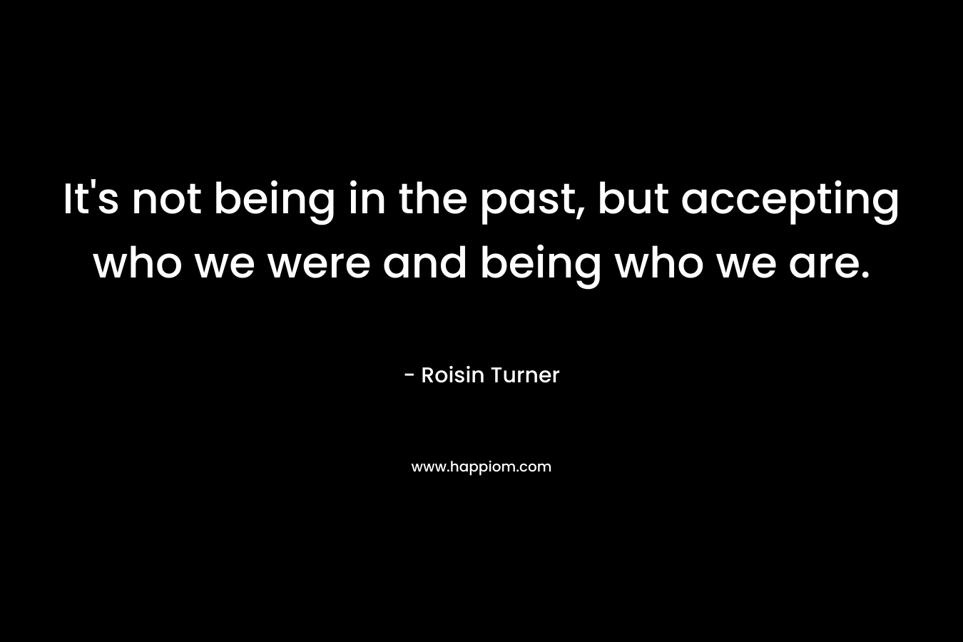 It's not being in the past, but accepting who we were and being who we are.