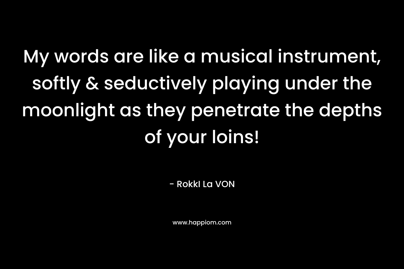 My words are like a musical instrument, softly & seductively playing under the moonlight as they penetrate the depths of your loins! – RokkI La VON