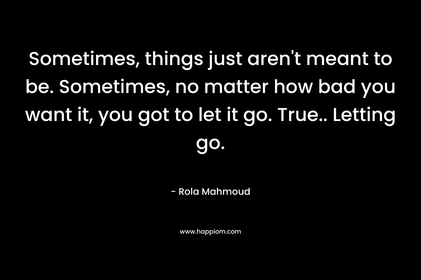 Sometimes, things just aren’t meant to be. Sometimes, no matter how bad you want it, you got to let it go. True.. Letting go. – Rola Mahmoud