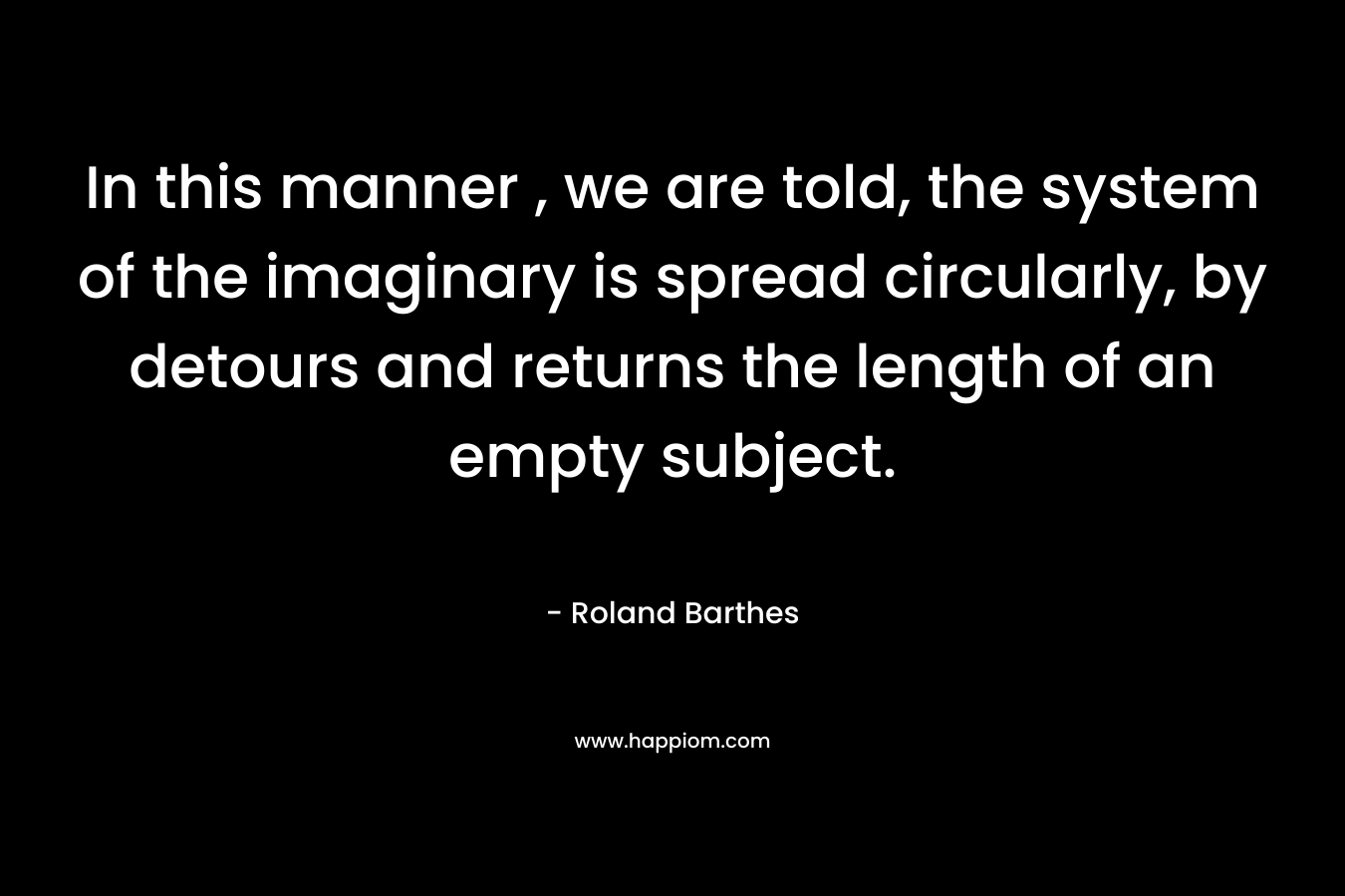 In this manner , we are told, the system of the imaginary is spread circularly, by detours and returns the length of an empty subject. – Roland Barthes