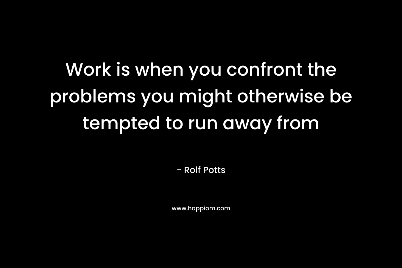 Work is when you confront the problems you might otherwise be tempted to run away from