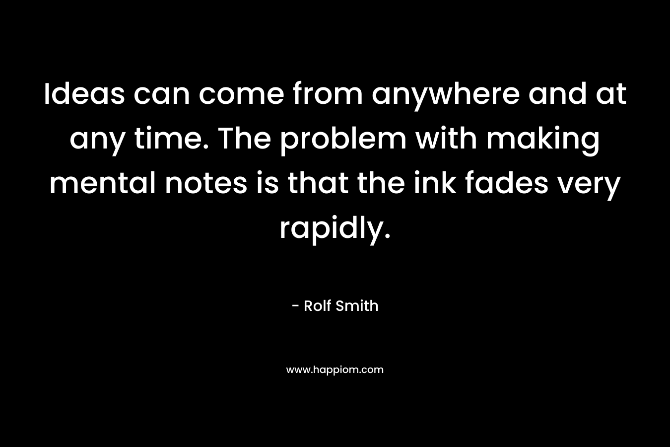 Ideas can come from anywhere and at any time. The problem with making mental notes is that the ink fades very rapidly. – Rolf Smith