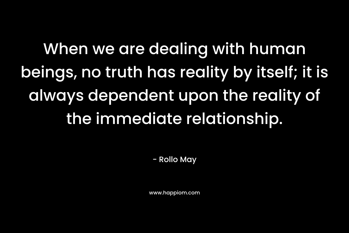 When we are dealing with human beings, no truth has reality by itself; it is always dependent upon the reality of the immediate relationship. – Rollo May