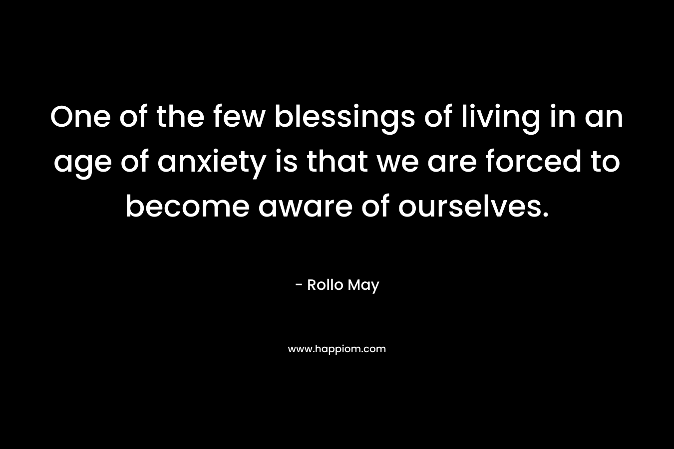 One of the few blessings of living in an age of anxiety is that we are forced to become aware of ourselves.