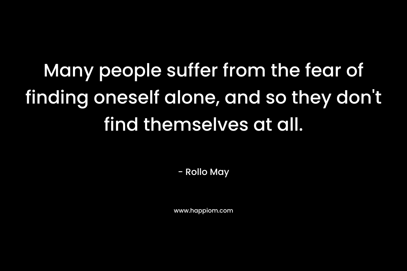 Many people suffer from the fear of finding oneself alone, and so they don’t find themselves at all. – Rollo May