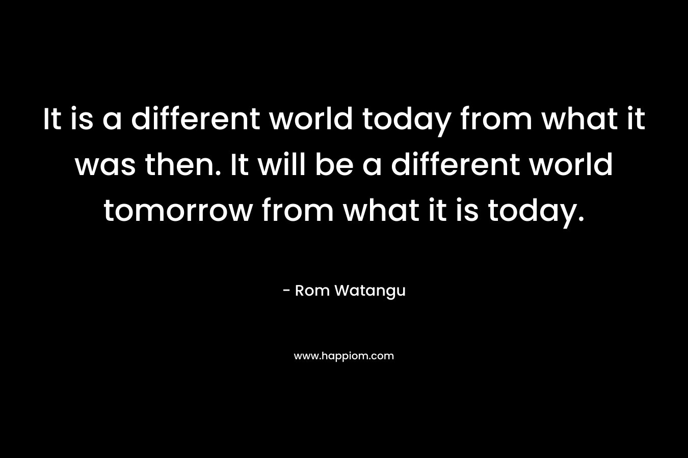 It is a different world today from what it was then. It will be a different world tomorrow from what it is today.