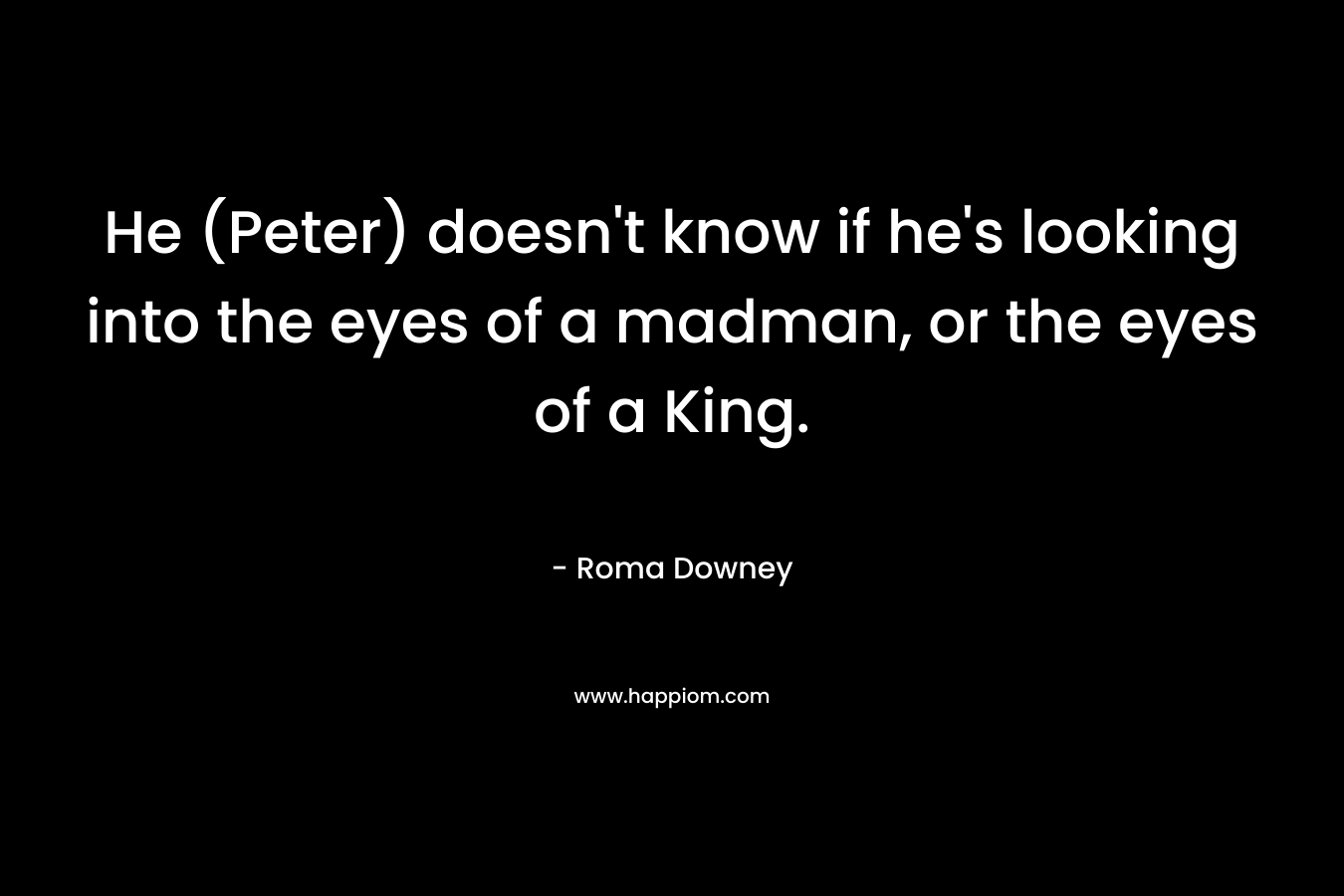 He (Peter) doesn’t know if he’s looking into the eyes of a madman, or the eyes of a King. – Roma Downey