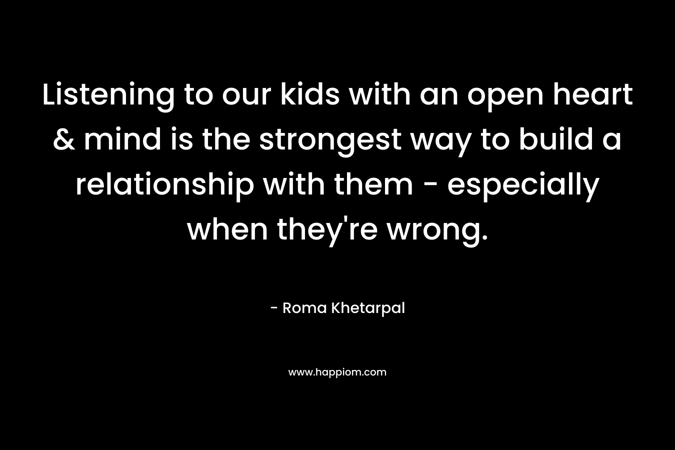 Listening to our kids with an open heart & mind is the strongest way to build a relationship with them – especially when they’re wrong. – Roma Khetarpal