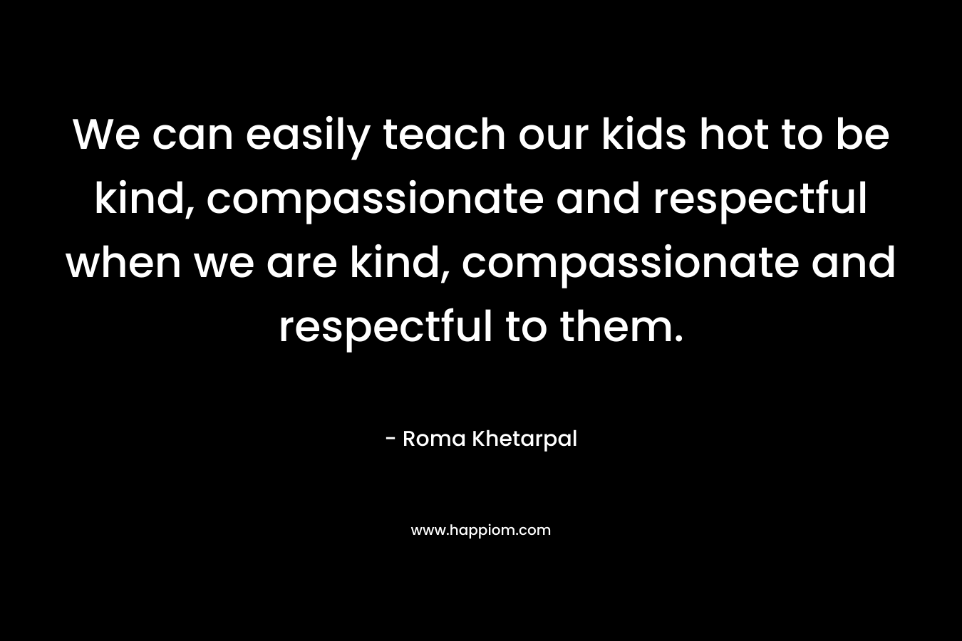 We can easily teach our kids hot to be kind, compassionate and respectful when we are kind, compassionate and respectful to them. – Roma Khetarpal