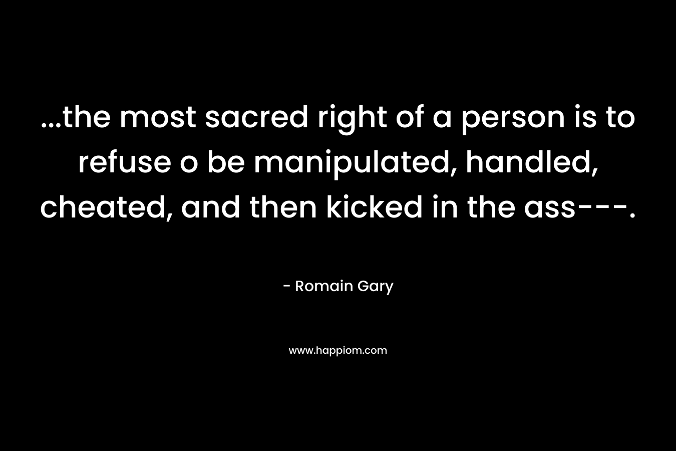 …the most sacred right of a person is to refuse o be manipulated, handled, cheated, and then kicked in the ass—. – Romain Gary
