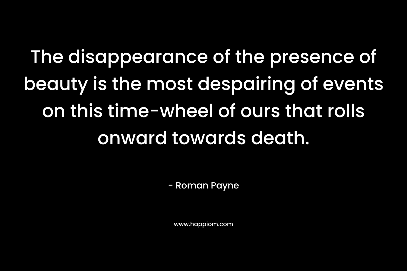 The disappearance of the presence of beauty is the most despairing of events on this time-wheel of ours that rolls onward towards death.