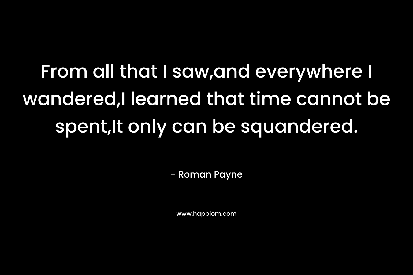 From all that I saw,and everywhere I wandered,I learned that time cannot be spent,It only can be squandered. – Roman Payne