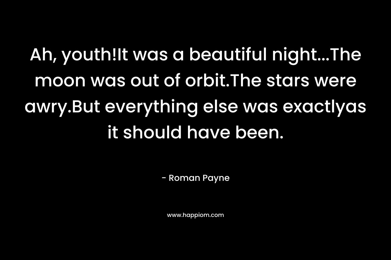 Ah, youth!It was a beautiful night…The moon was out of orbit.The stars were awry.But everything else was exactlyas it should have been. – Roman Payne