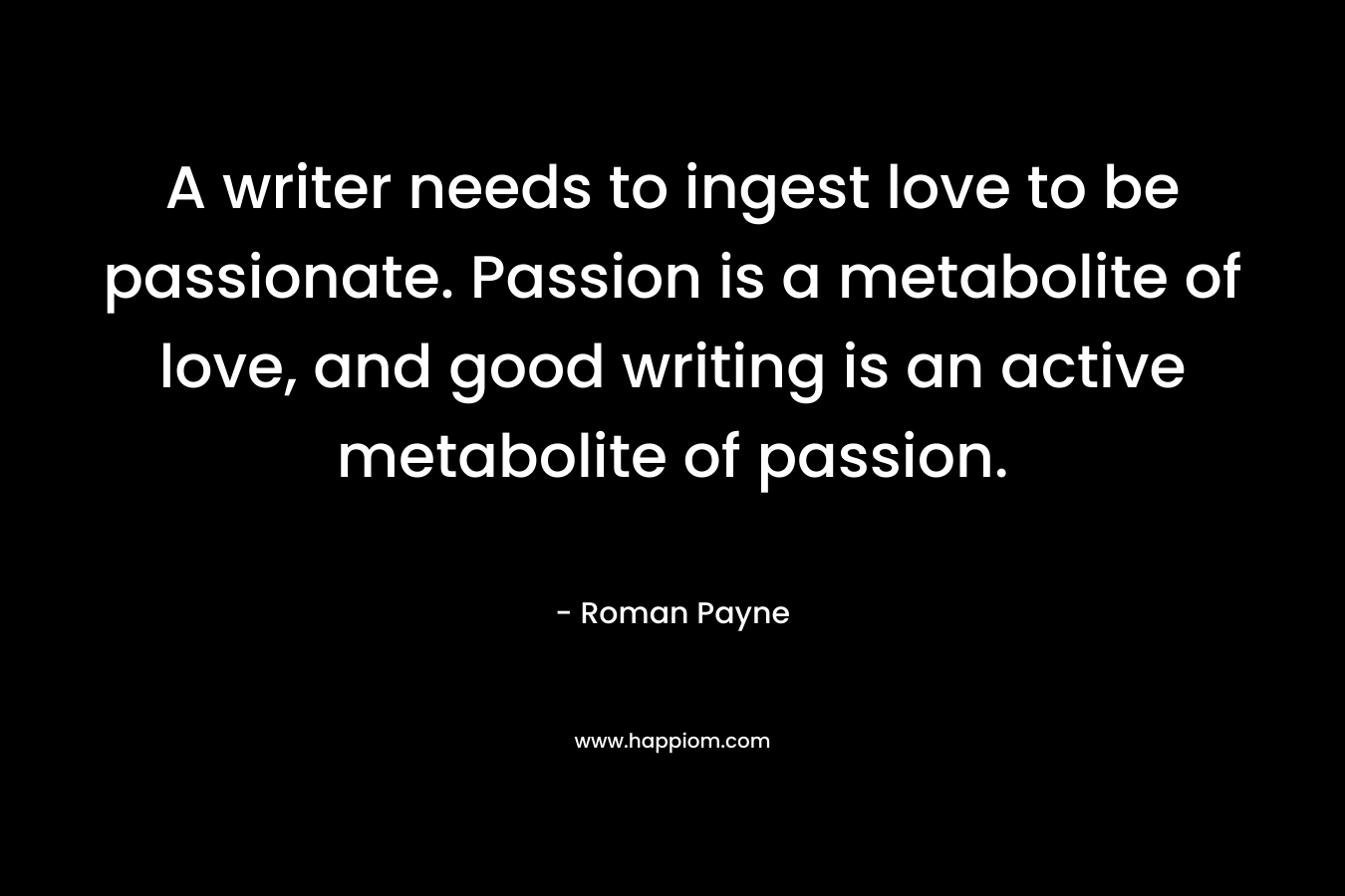 A writer needs to ingest love to be passionate. Passion is a metabolite of love, and good writing is an active metabolite of passion.