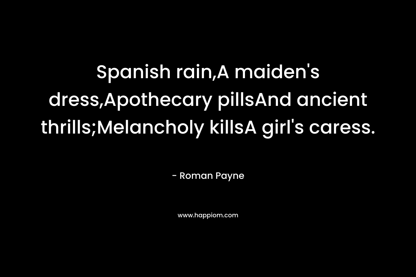 Spanish rain,A maiden’s dress,Apothecary pillsAnd ancient thrills;Melancholy killsA girl’s caress. – Roman Payne