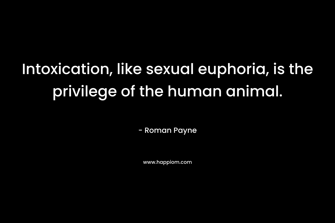 Intoxication, like sexual euphoria, is the privilege of the human animal. – Roman Payne