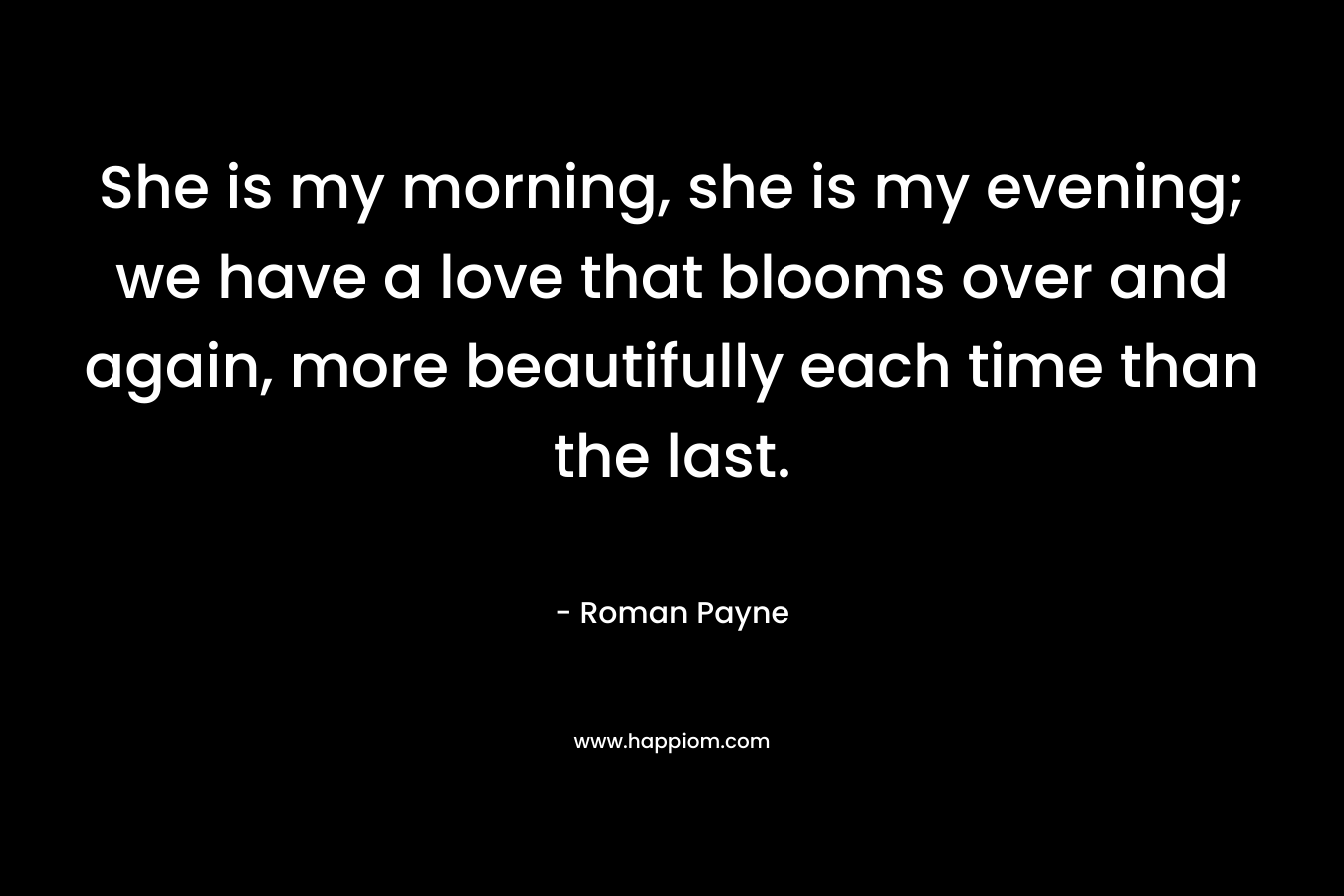 She is my morning, she is my evening; we have a love that blooms over and again, more beautifully each time than the last. – Roman Payne
