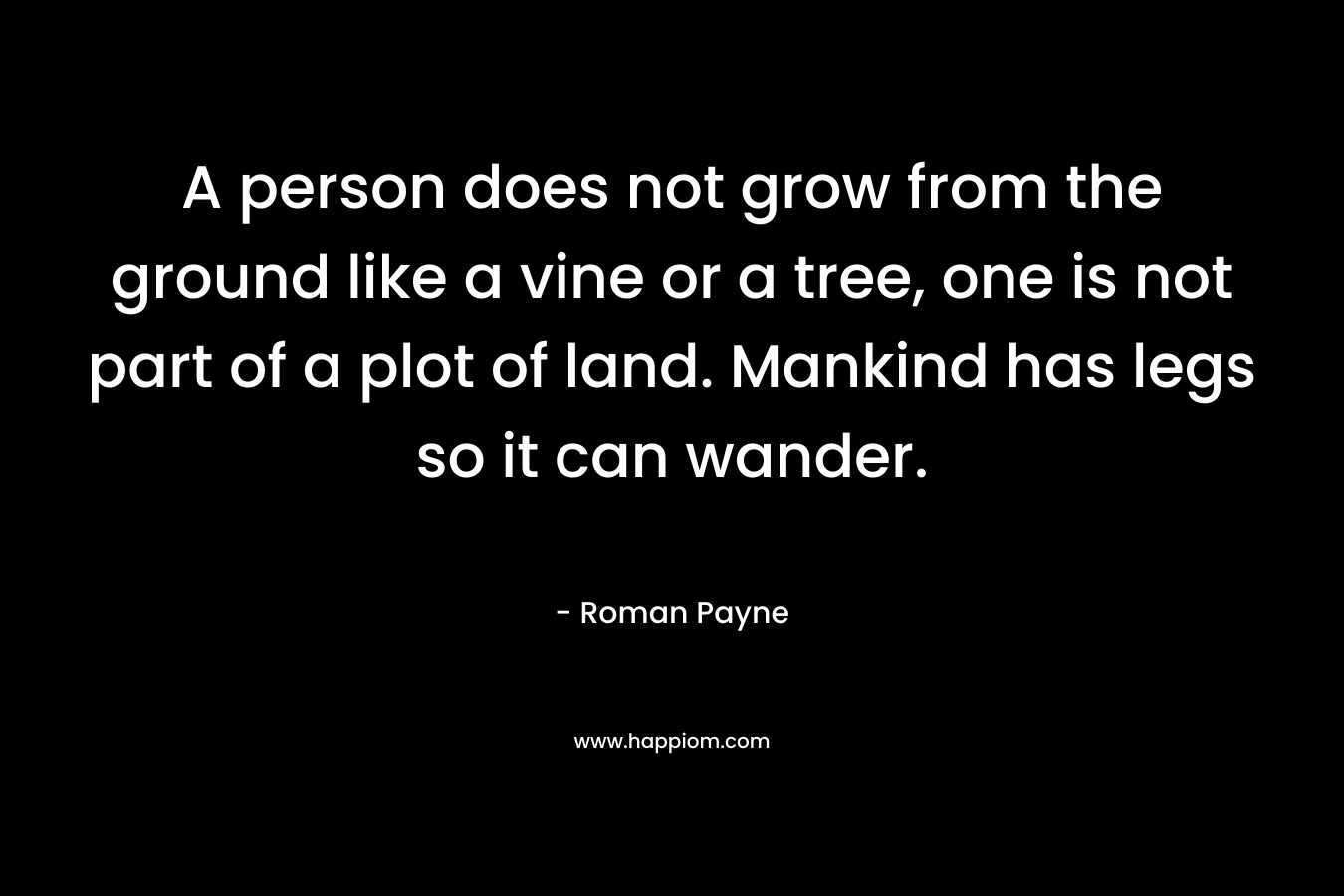 A person does not grow from the ground like a vine or a tree, one is not part of a plot of land. Mankind has legs so it can wander. – Roman Payne