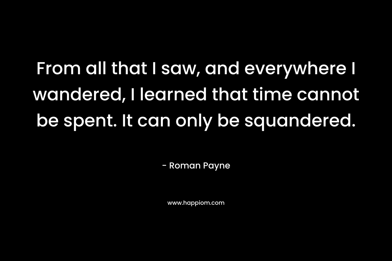 From all that I saw, and everywhere I wandered, I learned that time cannot be spent. It can only be squandered. – Roman Payne