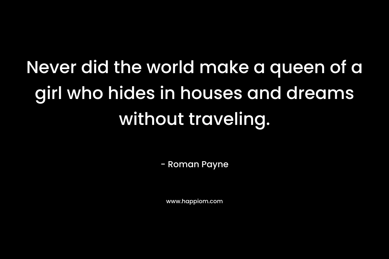Never did the world make a queen of a girl who hides in houses and dreams without traveling. – Roman Payne