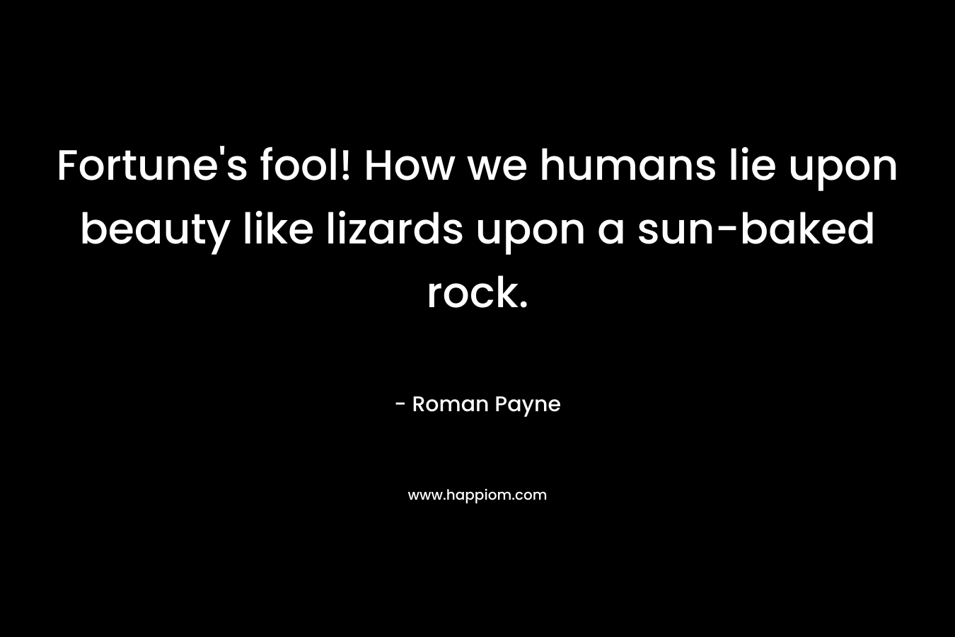 Fortune's fool! How we humans lie upon beauty like lizards upon a sun-baked rock.