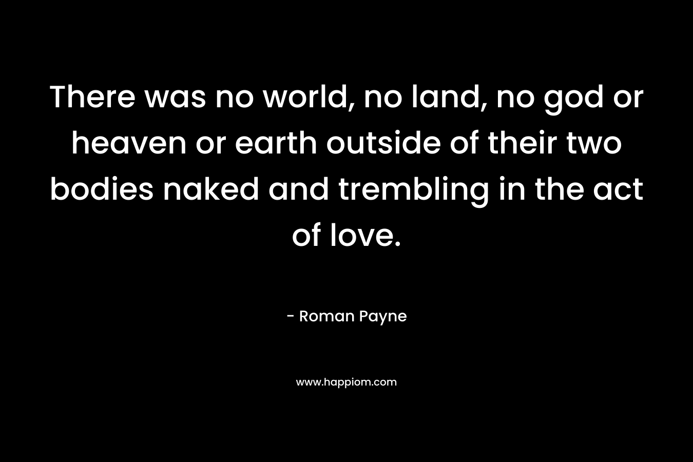 There was no world, no land, no god or heaven or earth outside of their two bodies naked and trembling in the act of love. – Roman Payne