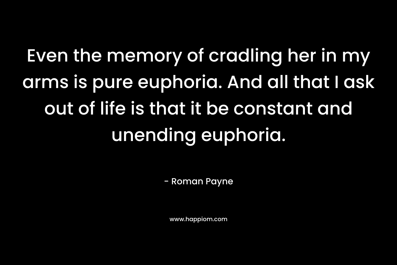 Even the memory of cradling her in my arms is pure euphoria. And all that I ask out of life is that it be constant and unending euphoria.