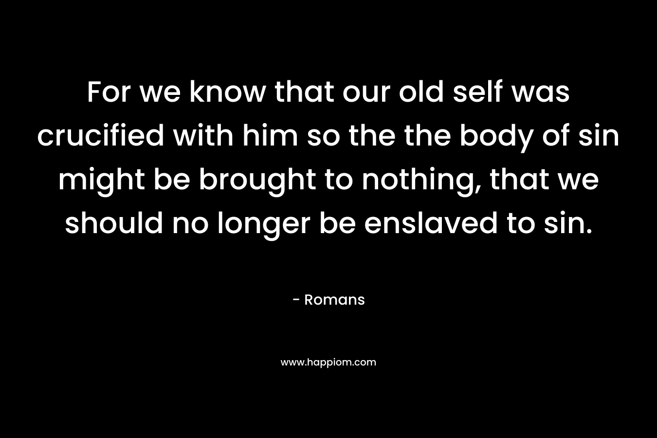 For we know that our old self was crucified with him so the the body of sin might be brought to nothing, that we should no longer be enslaved to sin. – Romans