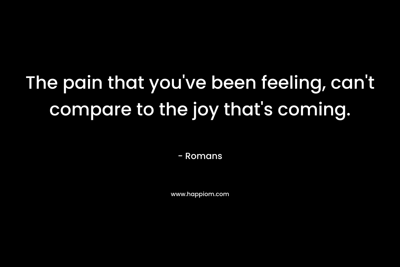The pain that you’ve been feeling, can’t compare to the joy that’s coming. – Romans