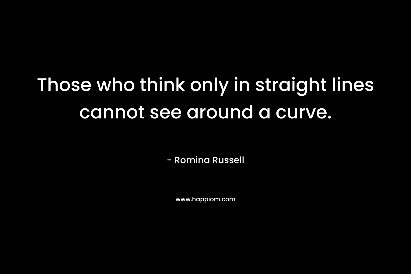 Those who think only in straight lines cannot see around a curve. – Romina Russell