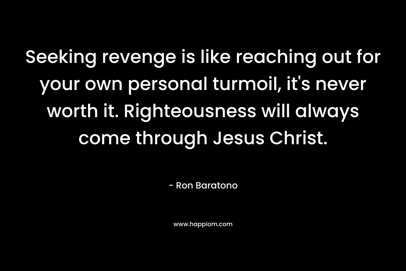 Seeking revenge is like reaching out for your own personal turmoil, it’s never worth it. Righteousness will always come through Jesus Christ. – Ron Baratono