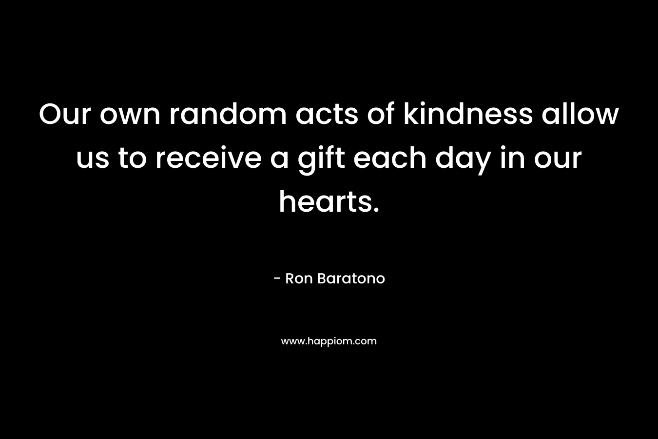 Our own random acts of kindness allow us to receive a gift each day in our hearts. – Ron Baratono