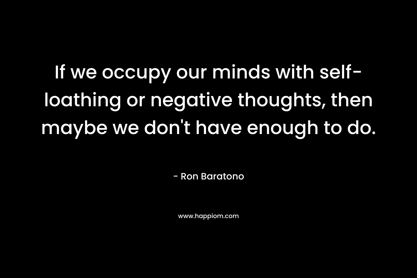 If we occupy our minds with self-loathing or negative thoughts, then maybe we don’t have enough to do. – Ron Baratono